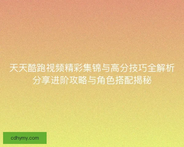 天天酷跑视频精彩集锦与高分技巧全解析分享进阶攻略与角色搭配揭秘