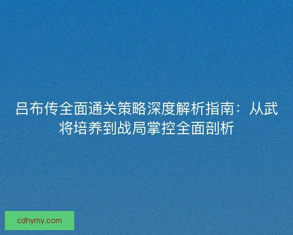 吕布传全面通关策略深度解析指南：从武将培养到战局掌控全面剖析
