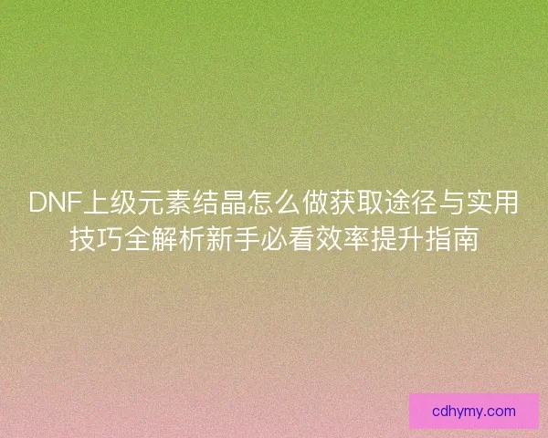 DNF上级元素结晶怎么做获取途径与实用技巧全解析新手必看效率提升指南