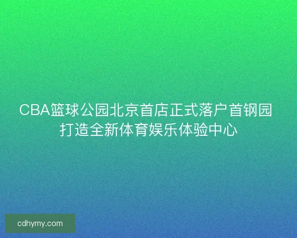 CBA篮球公园北京首店正式落户首钢园 打造全新体育娱乐体验中心