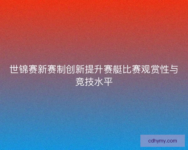 世锦赛新赛制创新提升赛艇比赛观赏性与竞技水平