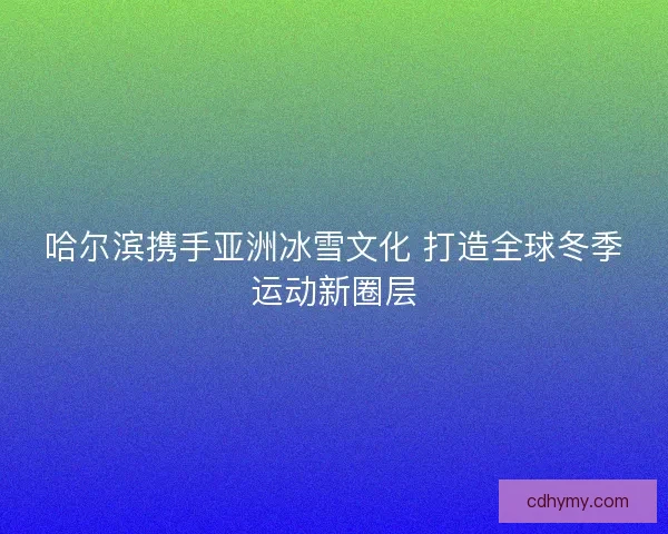 哈尔滨携手亚洲冰雪文化 打造全球冬季运动新圈层