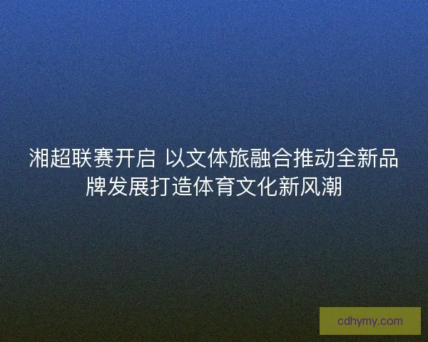 湘超联赛开启 以文体旅融合推动全新品牌发展打造体育文化新风潮