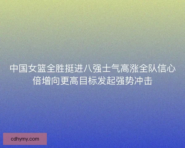 中国女篮全胜挺进八强士气高涨全队信心倍增向更高目标发起强势冲击