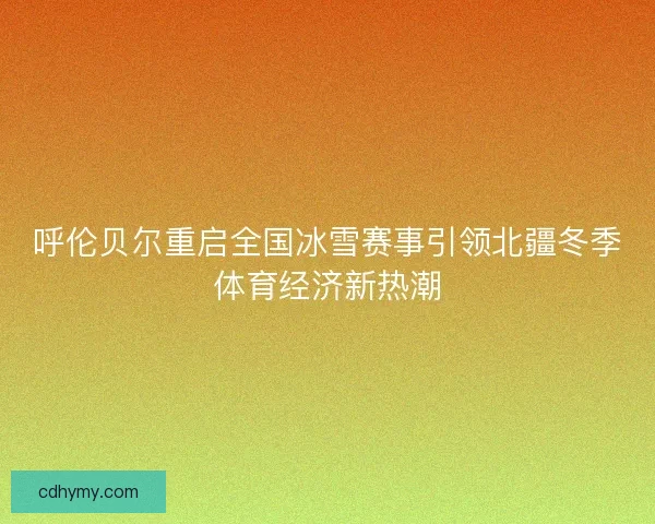 呼伦贝尔重启全国冰雪赛事引领北疆冬季体育经济新热潮