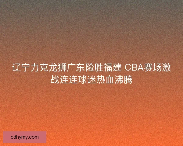 辽宁力克龙狮广东险胜福建 CBA赛场激战连连球迷热血沸腾