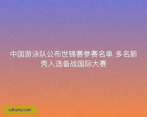 中国游泳队公布世锦赛参赛名单 多名新秀入选备战国际大赛