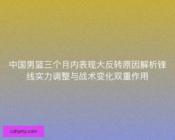 中国男篮三个月内表现大反转原因解析锋线实力调整与战术变化双重作用