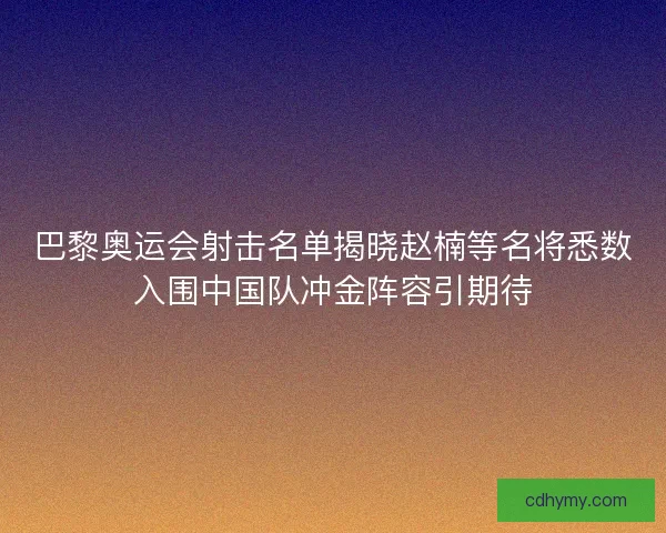 巴黎奥运会射击名单揭晓赵楠等名将悉数入围中国队冲金阵容引期待
