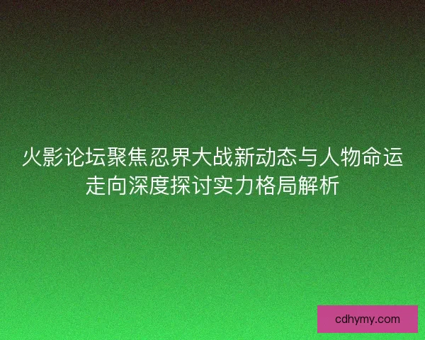 火影论坛聚焦忍界大战新动态与人物命运走向深度探讨实力格局解析