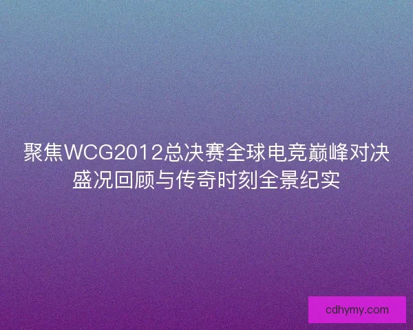 聚焦WCG2012总决赛全球电竞巅峰对决盛况回顾与传奇时刻全景纪实
