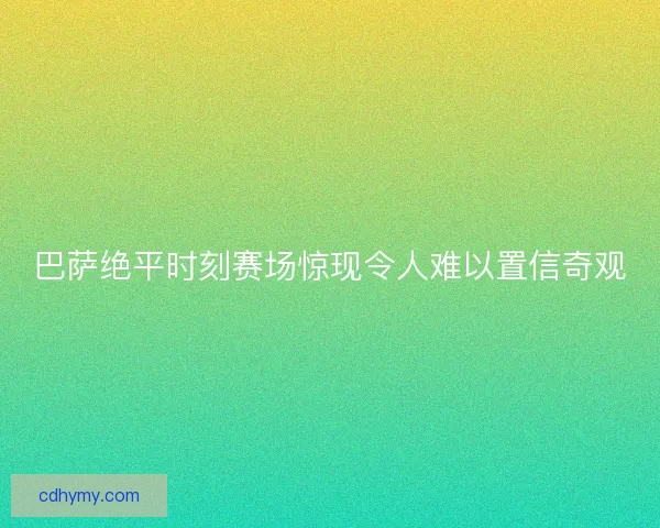巴萨绝平时刻赛场惊现令人难以置信奇观