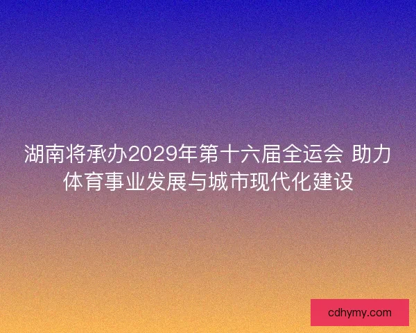 湖南将承办2029年第十六届全运会 助力体育事业发展与城市现代化建设
