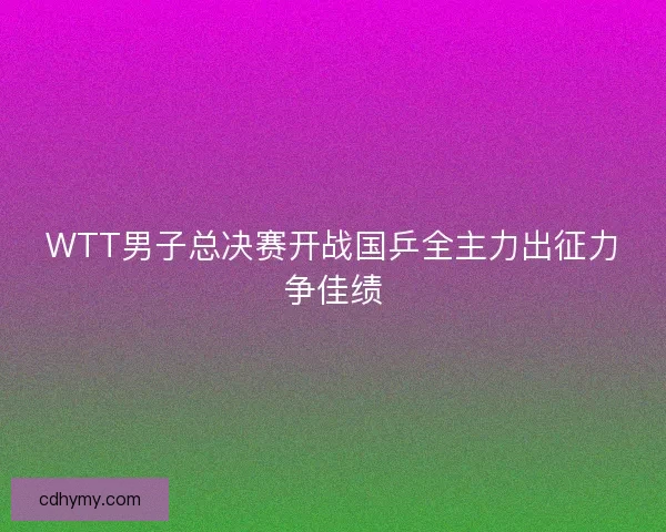 WTT男子总决赛开战国乒全主力出征力争佳绩