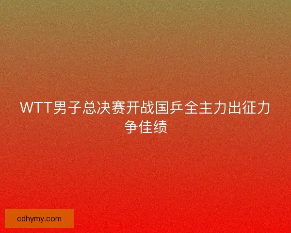 WTT男子总决赛开战国乒全主力出征力争佳绩