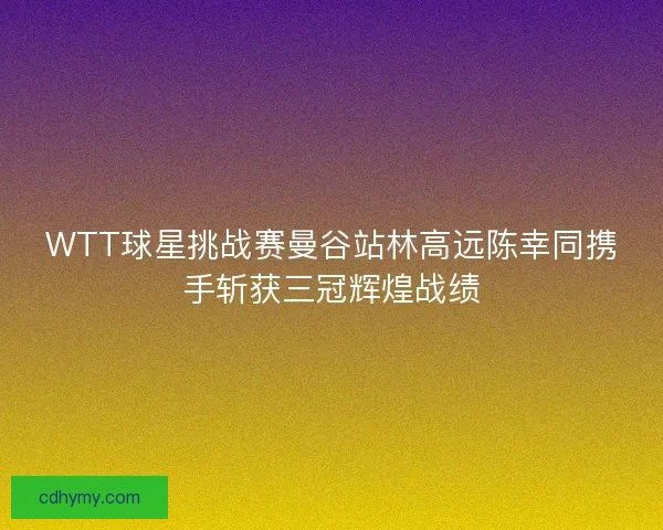 WTT球星挑战赛曼谷站林高远陈幸同携手斩获三冠辉煌战绩