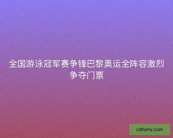 全国游泳冠军赛争锋巴黎奥运全阵容激烈争夺门票