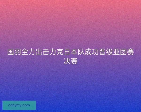 国羽全力出击力克日本队成功晋级亚团赛决赛