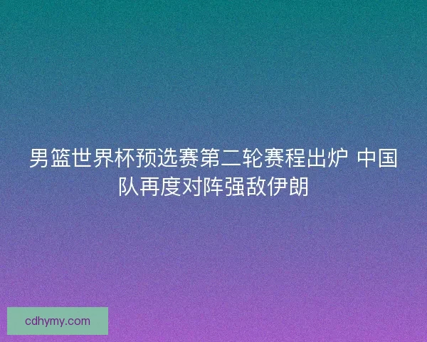 男篮世界杯预选赛第二轮赛程出炉 中国队再度对阵强敌伊朗